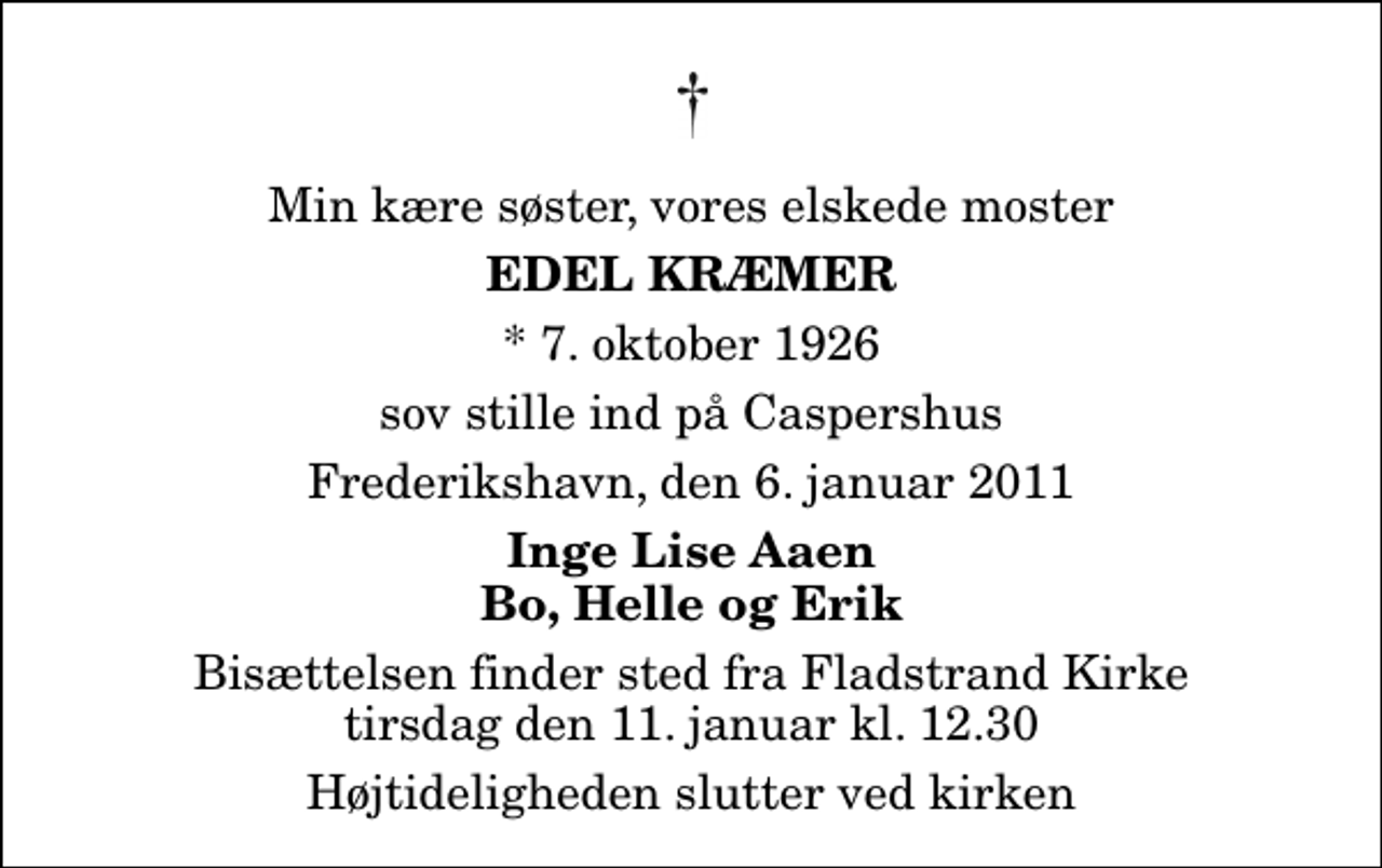 <p>Min kære søster, vores elskede moster<br />Edel Kræmer<br />* 7. oktober 1926<br />sov stille ind på Caspershus<br />Frederikshavn, den 6. januar 2011<br />Inge Lise Aaen Bo, Helle og Erik<br />Bisættelsen finder sted fra Fladstrand Kirke tirsdag den 11. januar kl. 12.30 Højtideligheden slutter ved kirken</p>