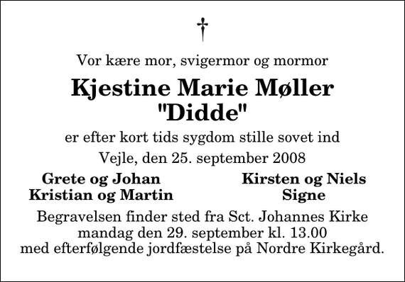 <p>Vor kære mor, svigermor og mormor<br />Kjestine Marie Møller &quot;Didde&quot;<br />er efter kort tids sygdom stille sovet ind<br />Vejle, den 25. september 2008<br />Grete og Johan<br />Kirsten og Niels<br />Kristian og Martin<br />Signe<br />Begravelsen finder sted fra Sct. Johannes Kirke mandag den 29. september kl. 13.00 med efterfølgende jordfæstelse på Nordre Kirkegård.</p>