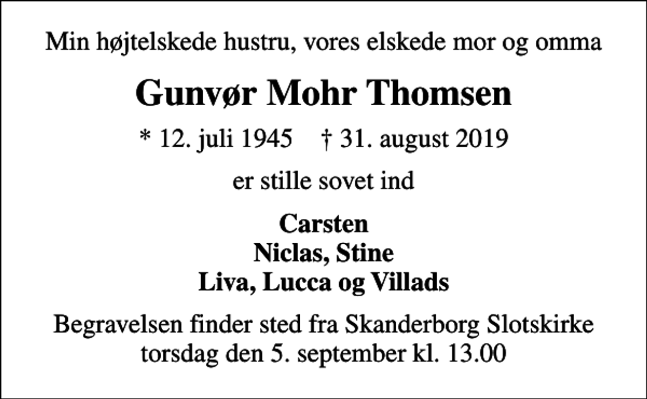 <p>Min højtelskede hustru, vores elskede mor og omma<br />Gunvør Mohr Thomsen<br />* 12. juli 1945 ✝ 31. august 2019<br />er stille sovet ind<br />Carsten Niclas, Stine Liva, Lucca og Villads<br />Begravelsen finder sted fra Skanderborg Slotskirke torsdag den 5. september kl. 13.00</p>