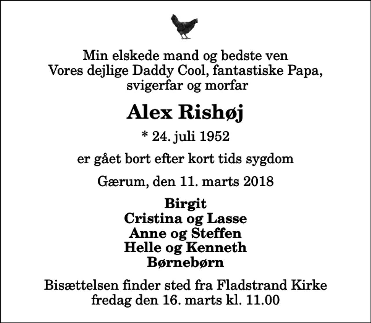 <p>Min elskede mand og bedste ven Vores dejlige Daddy Cool, fantastiske Papa, svigerfar og morfar<br />Alex Rishøj<br />* 24. juli 1952<br />er gået bort efter kort tids sygdom<br />Gærum, den 11. marts 2018<br />Birgit Cristina og Lasse Anne og Steffen Helle og Kenneth Børnebørn<br />Bisættelsen finder sted fra Fladstrand Kirke fredag den 16. marts kl. 11.00</p>