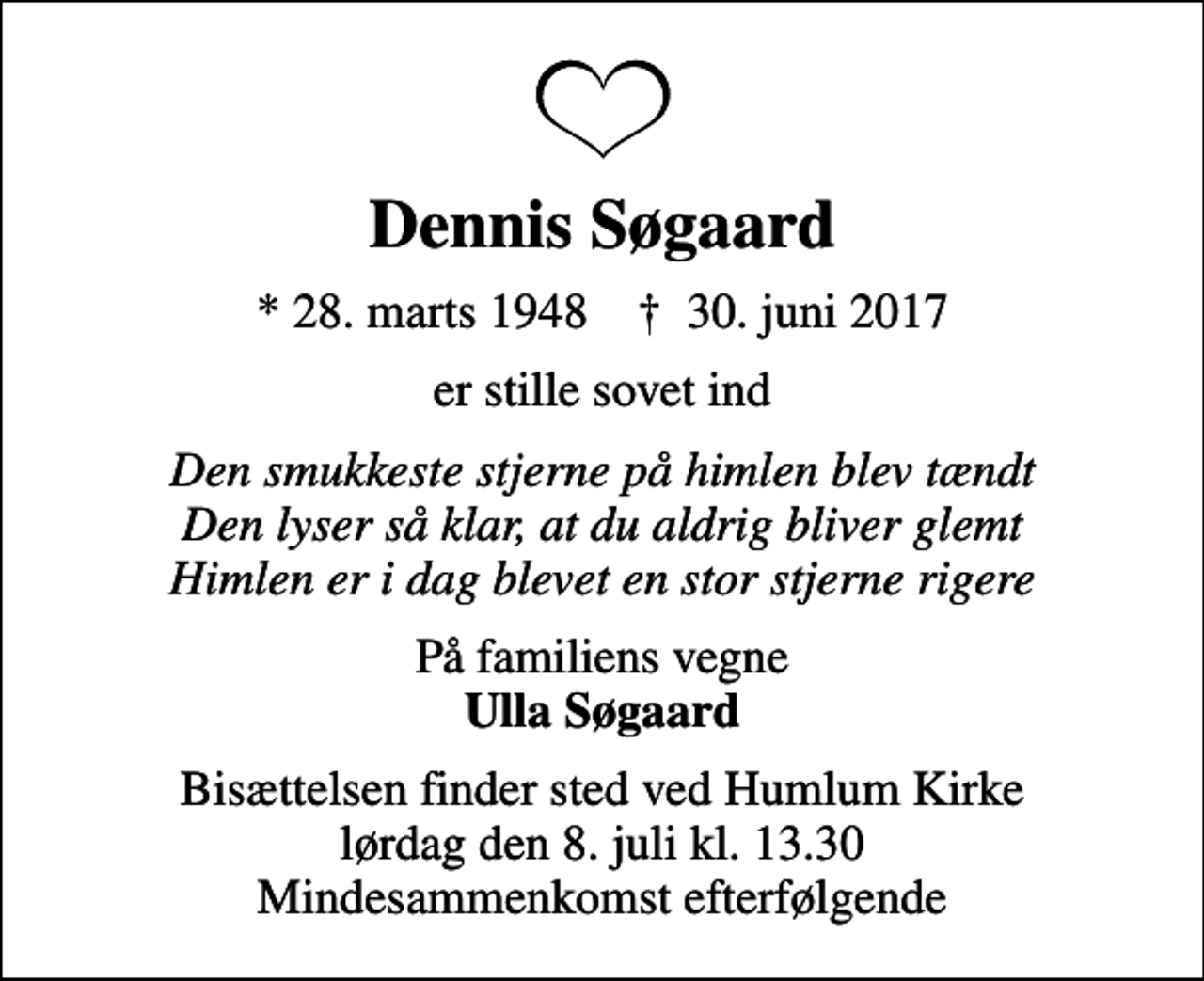 <p>Dennis Søgaard<br />* 28. marts 1948 ✝ 30. juni 2017<br />er stille sovet ind<br />Den smukkeste stjerne på himlen blev tændt Den lyser så klar, at du aldrig bliver glemt Himlen er i dag blevet en stor stjerne rigere<br />På familiens vegne <em>Ulla Søgaard<br />Bisættelsen finder sted ved Humlum Kirke lørdag den 8. juli kl. 13.30 Mindesammenkomst efterfølgende</em></p>