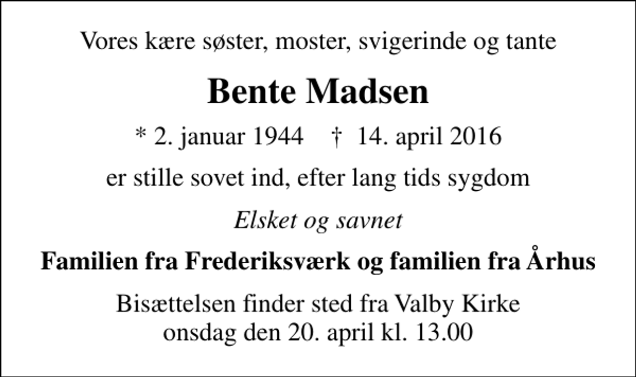 <p>Vores kære søster, moster, svigerinde og tante<br />Bente Madsen<br />* 2. januar 1944 ✝ 14. april 2016<br />er stille sovet ind, efter lang tids sygdom<br />Elsket og savnet<br />Familien fra Frederiksværk og familien fra Århus<br />Bisættelsen finder sted fra Valby Kirke onsdag den 20. april kl. 13.00</p>