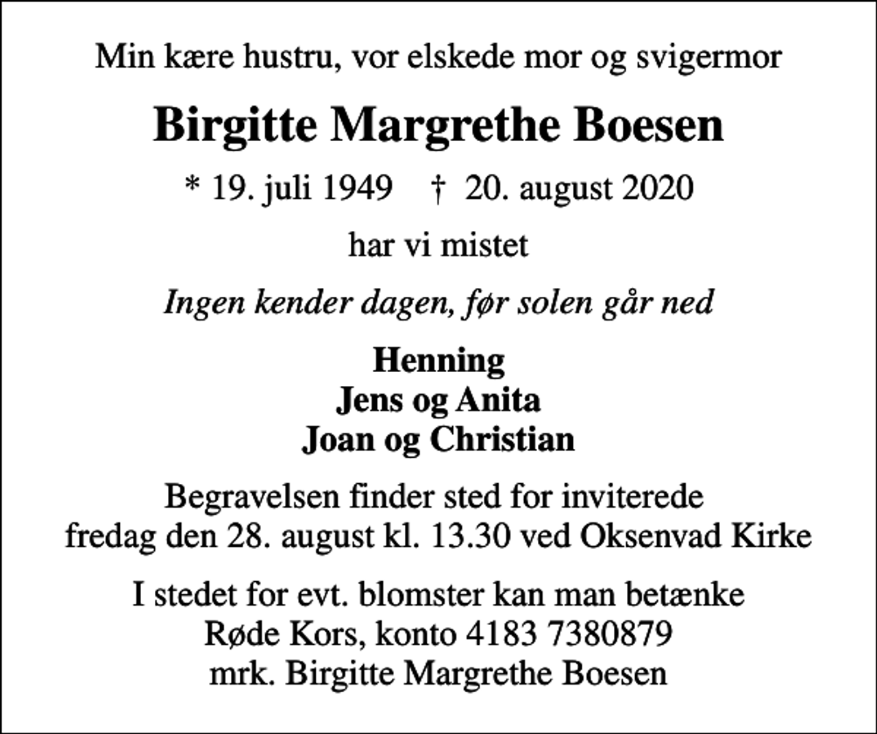 <p>Min kære hustru, vor elskede mor og svigermor<br />Birgitte Margrethe Boesen<br />* 19. juli 1949 ✝ 20. august 2020<br />har vi mistet<br />Ingen kender dagen, før solen går ned<br />Henning Jens og Anita Joan og Christian<br />Begravelsen finder sted for inviterede fredag den 28. august kl. 13.30 ved Oksenvad Kirke<br />I stedet for evt. blomster kan man betænke<br />Røde Kors konto41837380879mrk. Birgitte Margrethe<br />Boesen</p>
