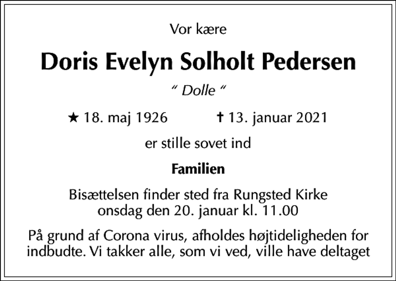 <p>Vor kære<br />Doris Evelyn Solholt Pedersen<br />Dolle<br />* 18. maj 1926 ✝ 13. januar 2021<br />er stille sovet ind<br />Familien<br />Bisættelsen finder sted fra Rungsted Kirke onsdag den 20. januar kl. 11.00<br />På grund af Corona virus, afholdes højtideligheden for indbudte. Vi takker alle, som vi ved, ville have deltaget</p>