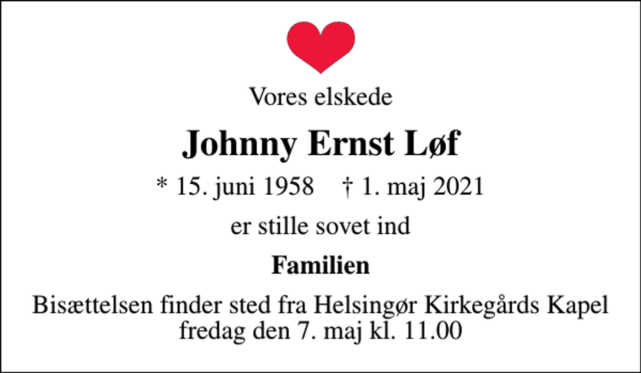 <p>Vores elskede<br />Johnny Ernst Løf<br />* 15. juni 1958 ✝ 1. maj 2021<br />er stille sovet ind<br />Familien<br />Bisættelsen finder sted fra Helsingør Kirkegårds Kapel fredag den 7. maj kl. 11.00</p>