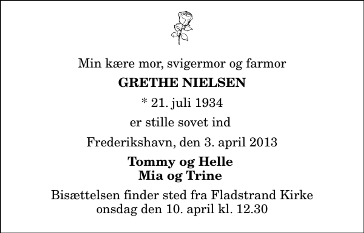 <p>Min kære mor, svigermor og farmor<br />Grethe Nielsen<br />* 21. juli 1934<br />er stille sovet ind<br />Frederikshavn, den 3. april 2013<br />Tommy og Helle Mia og Trine<br />Bisættelsen finder sted fra Fladstrand Kirke onsdag den 10. april kl. 12.30</p>