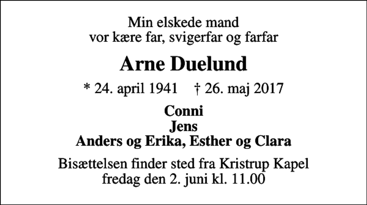 <p>Min elskede mand vor kære far, svigerfar og farfar<br />Arne Duelund<br />* 24. april 1941 ✝ 26. maj 2017<br />Conni Jens Anders og Erika, Esther og Clara<br />Bisættelsen finder sted fra Kristrup Kapel fredag den 2. juni kl. 11.00</p>
