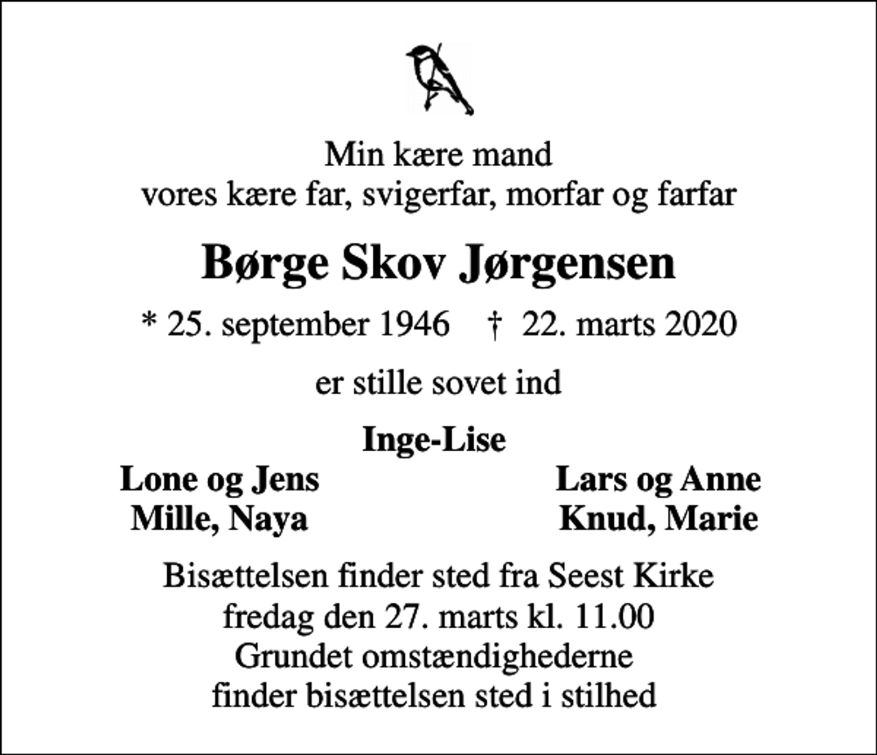 <p>Min kære mand vores kære far, svigerfar, morfar og farfar<br />Børge Skov Jørgensen<br />* 25. september 1946 ✝ 22. marts 2020<br />er stille sovet ind<br />Inge-Lise<br />Lone og Jens<br />Lars og Anne<br />Mille, Naya<br />Knud, Marie<br />Bisættelsen finder sted fra Seest Kirke fredag den 27. marts kl. 11.00 Grundet omstændighederne finder bisættelsen sted i stilhed</p>