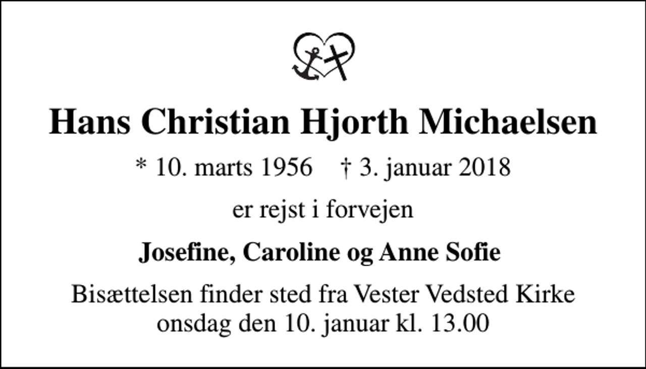 <p>Hans Christian Hjorth Michaelsen<br />* 10. marts 1956 ✝ 3. januar 2018<br />er rejst i forvejen<br />Josefine, Caroline og Anne Sofie<br />Bisættelsen finder sted fra Vester Vedsted Kirke onsdag den 10. januar kl. 13.00</p>
