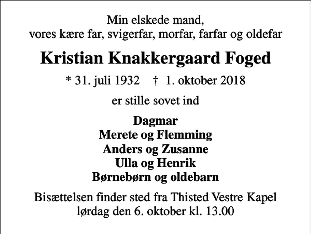 <p>Min elskede mand, vores kære far, svigerfar, morfar, farfar og oldefar<br />Kristian Knakkergaard Foged<br />* 31. juli 1932 ✝ 1. oktober 2018<br />er stille sovet ind<br />Dagmar Merete og Flemming Anders og Zusanne Ulla og Henrik Børnebørn og oldebarn<br />Bisættelsen finder sted fra Thisted Vestre Kapel lørdag den 6. oktober kl. 13.00</p>
