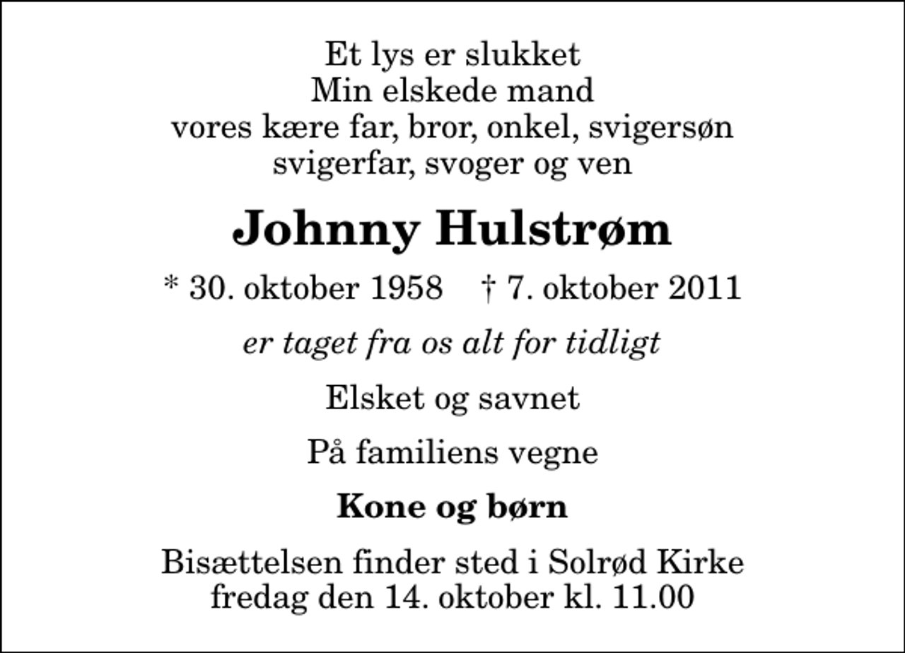 <p>Et lys er slukket Min elskede mand vores kære far, bror, onkel, svigersøn svigerfar, svoger og ven<br />Johnny Hulstrøm<br />* 30. oktober 1958 ✝ 7. oktober 2011<br />er taget fra os alt for tidligt<br />Elsket og savnet<br />På familiens vegne<br />Kone og børn<br />Bisættelsen finder sted i Solrød Kirke fredag den 14. oktober kl. 11.00</p>