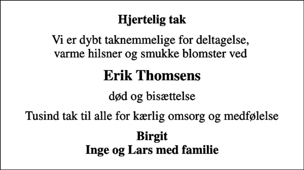 <p>Hjertelig tak<br />Vi er dybt taknemmelige for deltagelse, varme hilsner og smukke blomster ved<br />Erik Thomsens<br />død og bisættelse<br />Tusind tak til alle for kærlig omsorg og medfølelse<br />Birgit Inge og Lars med familie</p>