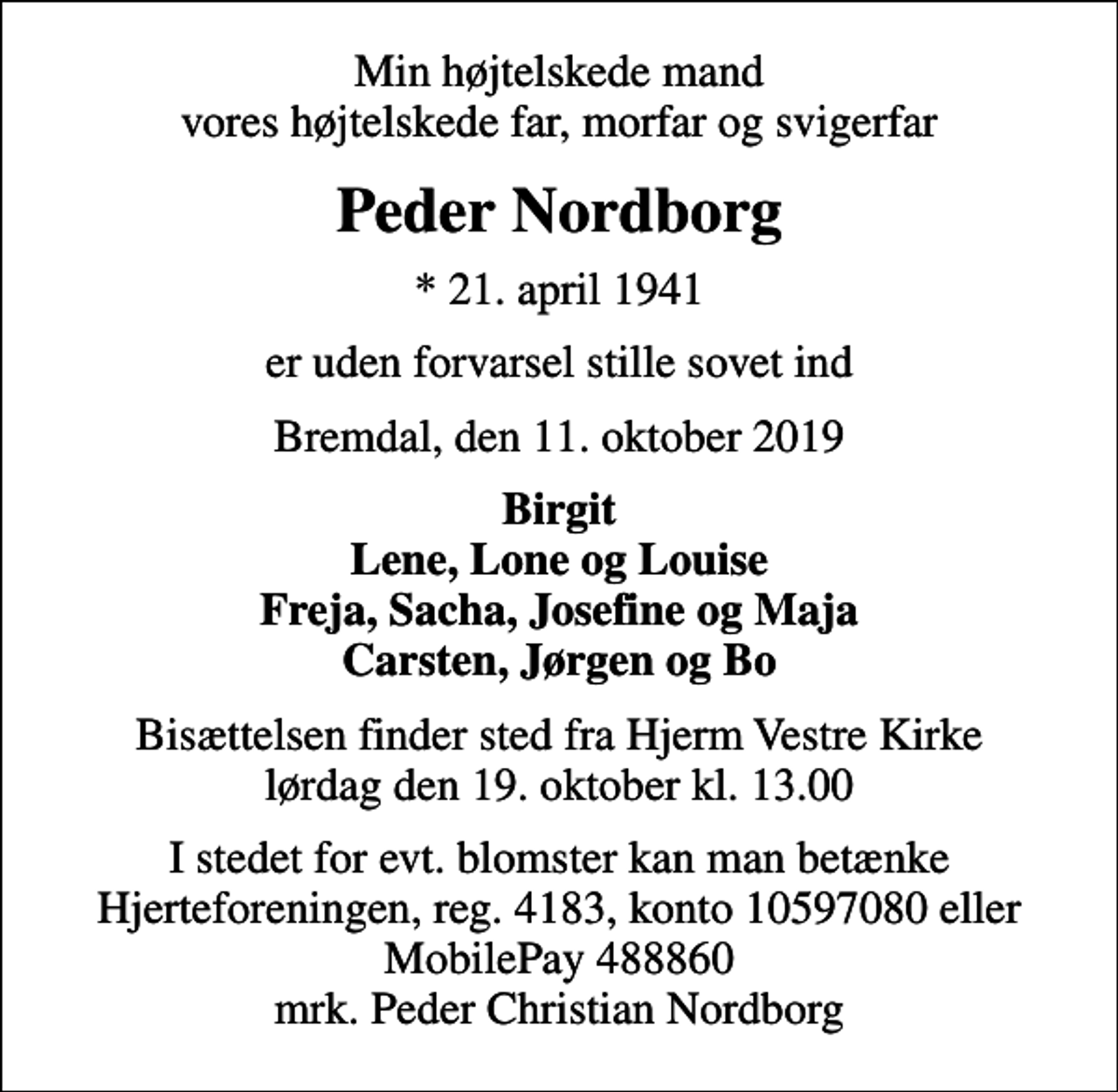 <p>Min højtelskede mand vores højtelskede far, morfar og svigerfar<br />Peder Nordborg<br />* 21. april 1941<br />er uden forvarsel stille sovet ind<br />Bremdal, den 11. oktober 2019<br />Birgit Lene, Lone og Louise Freja, Sacha, Josefine og Maja Carsten, Jørgen og Bo<br />Bisættelsen finder sted fra Hjerm Vestre Kirke lørdag den 19. oktober kl. 13.00<br />I stedet for evt. blomster kan man betænke<br />Hjerteforeningen reg.4183konto10597080mrk. Peder Christian<br />Nordborg</p>