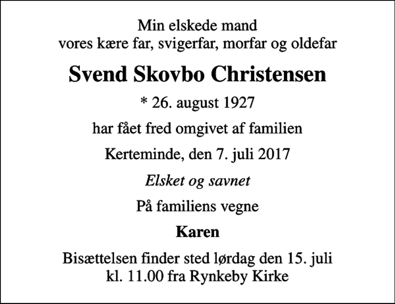 <p>Min elskede mand vores kære far, svigerfar, morfar og oldefar<br />Svend Skovbo Christensen<br />* 26. august 1927<br />har fået fred omgivet af familien<br />Kerteminde, den 7. juli 2017<br />Elsket og savnet<br />På familiens vegne<br />Karen<br />Bisættelsen finder sted lørdag den 15. juli kl. 11.00 fra Rynkeby Kirke</p>