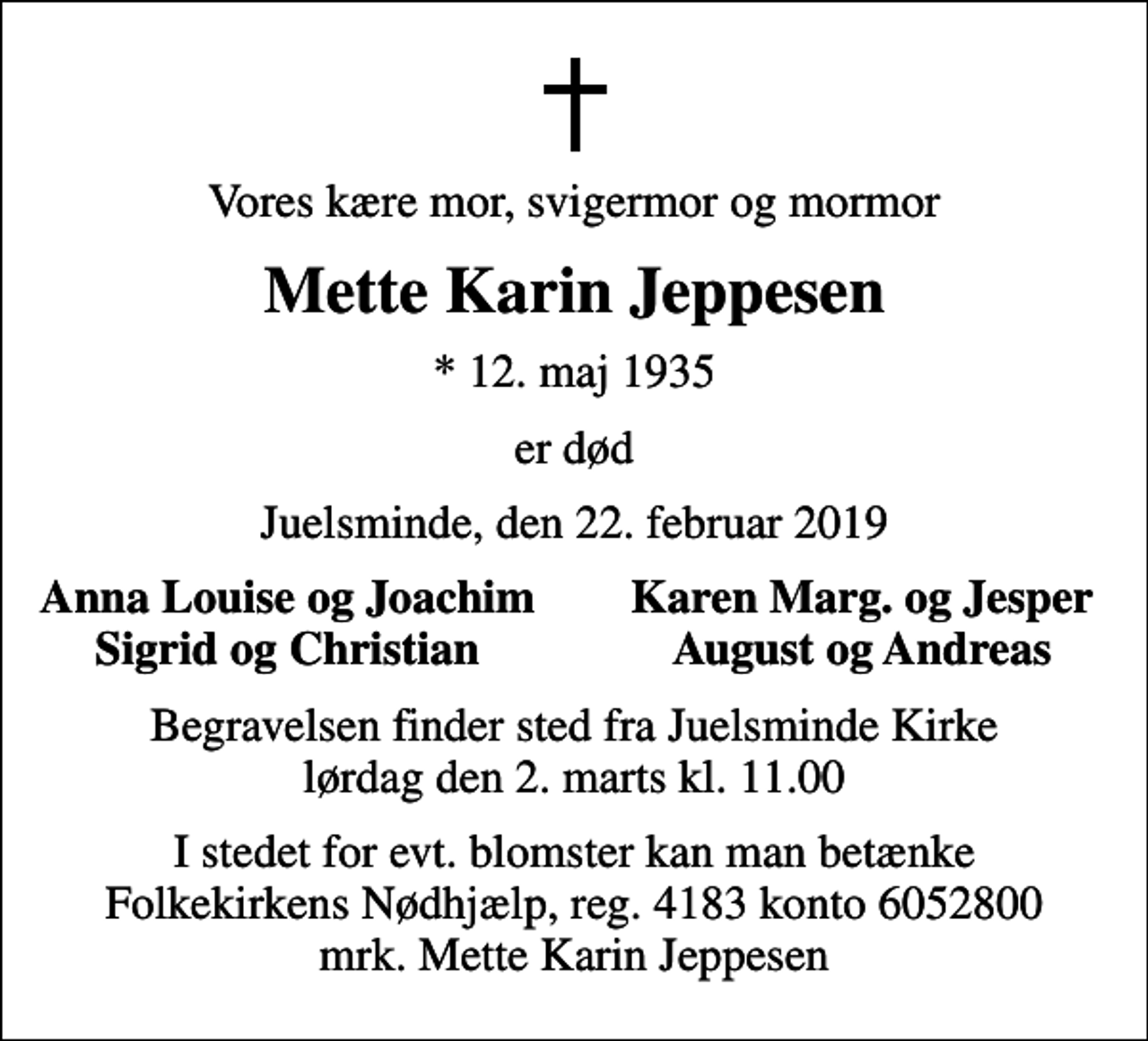 <p>Vores kære mor, svigermor og mormor<br />Mette Karin Jeppesen<br />* 12. maj 1935<br />er død<br />Juelsminde, den 22. februar 2019<br />Anna Louise og Joachim<br />Karen Marg. og Jesper<br />Sigrid og Christian<br />August og Andreas<br />Begravelsen finder sted fra Juelsminde Kirke lørdag den 2. marts kl. 11.00<br />I stedet for evt. blomster kan man betænke<br />Folkekirkens Nødhjælp reg.4183konto6052800mrk. Mette Karin<br />Jeppesen</p>