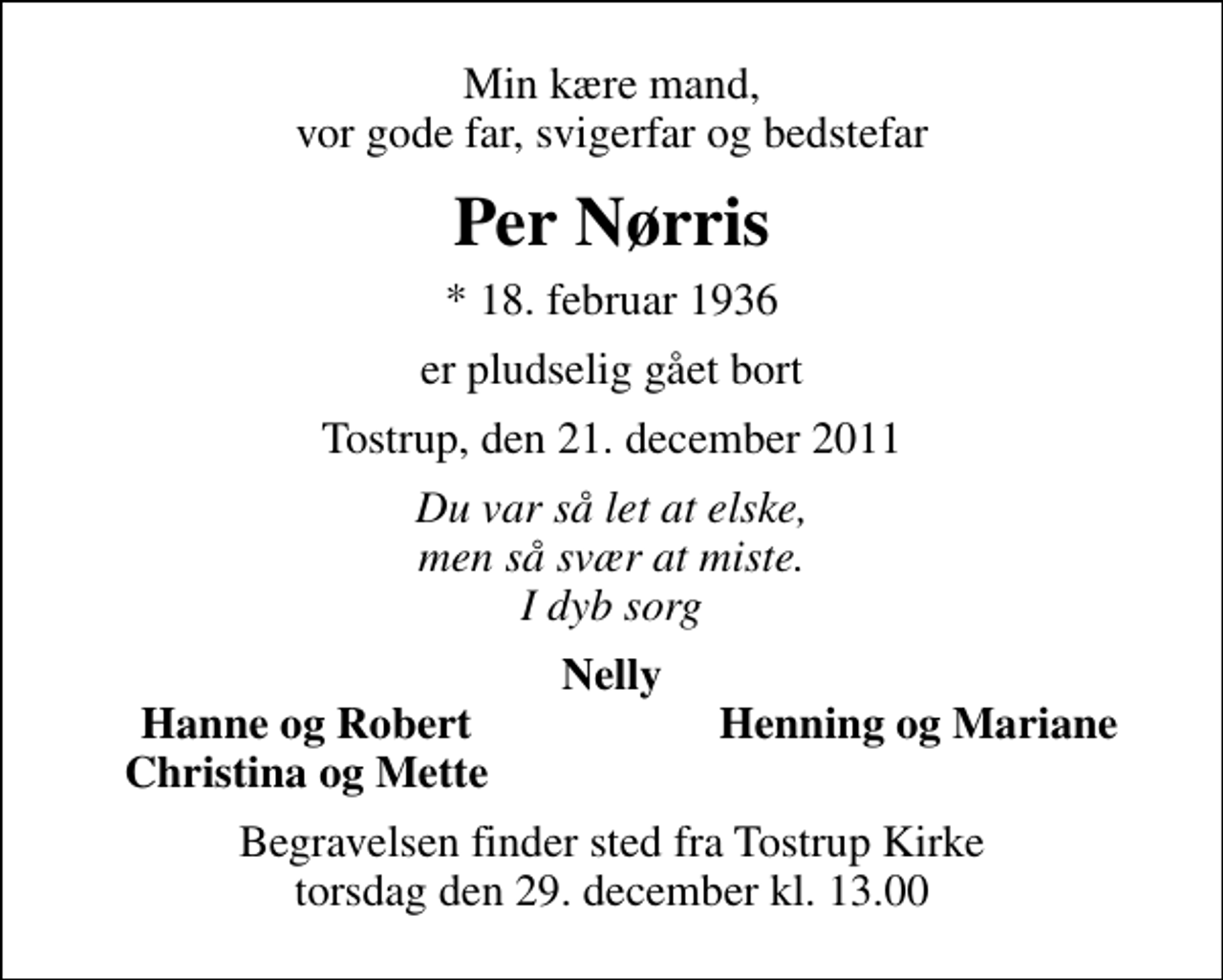 <p>Min kære mand, vor gode far, svigerfar og bedstefar<br />Per Nørris<br />* 18. februar 1936<br />er pludselig gået bort<br />Tostrup, den 21. december 2011<br />Du var så let at elske, men så svær at miste. I dyb sorg<br />Nelly<br />Hanne og Robert<br />Henning og Mariane<br />Christina og Mette<br />Begravelsen finder sted fra Tostrup Kirke torsdag den 29. december kl. 13.00</p>