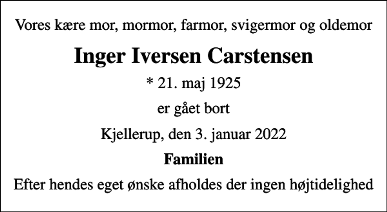 <p>Vores kære mor, mormor, farmor, svigermor og oldemor<br />Inger Iversen Carstensen<br />* 21. maj 1925<br />er gået bort<br />Kjellerup, den 3. januar 2022<br />Familien<br />Efter hendes eget ønske afholdes der ingen højtidelighed</p>