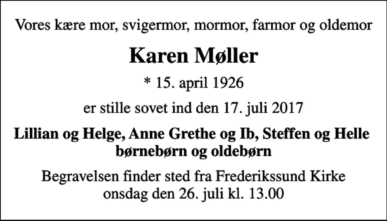 <p>Vores kære mor, svigermor, mormor, farmor og oldemor<br />Karen Møller<br />* 15. april 1926<br />er stille sovet ind den 17. juli 2017<br />Lillian og Helge, Anne Grethe og Ib, Steffen og Helle børnebørn og oldebørn<br />Begravelsen finder sted fra Frederikssund Kirke onsdag den 26. juli kl. 13.00</p>