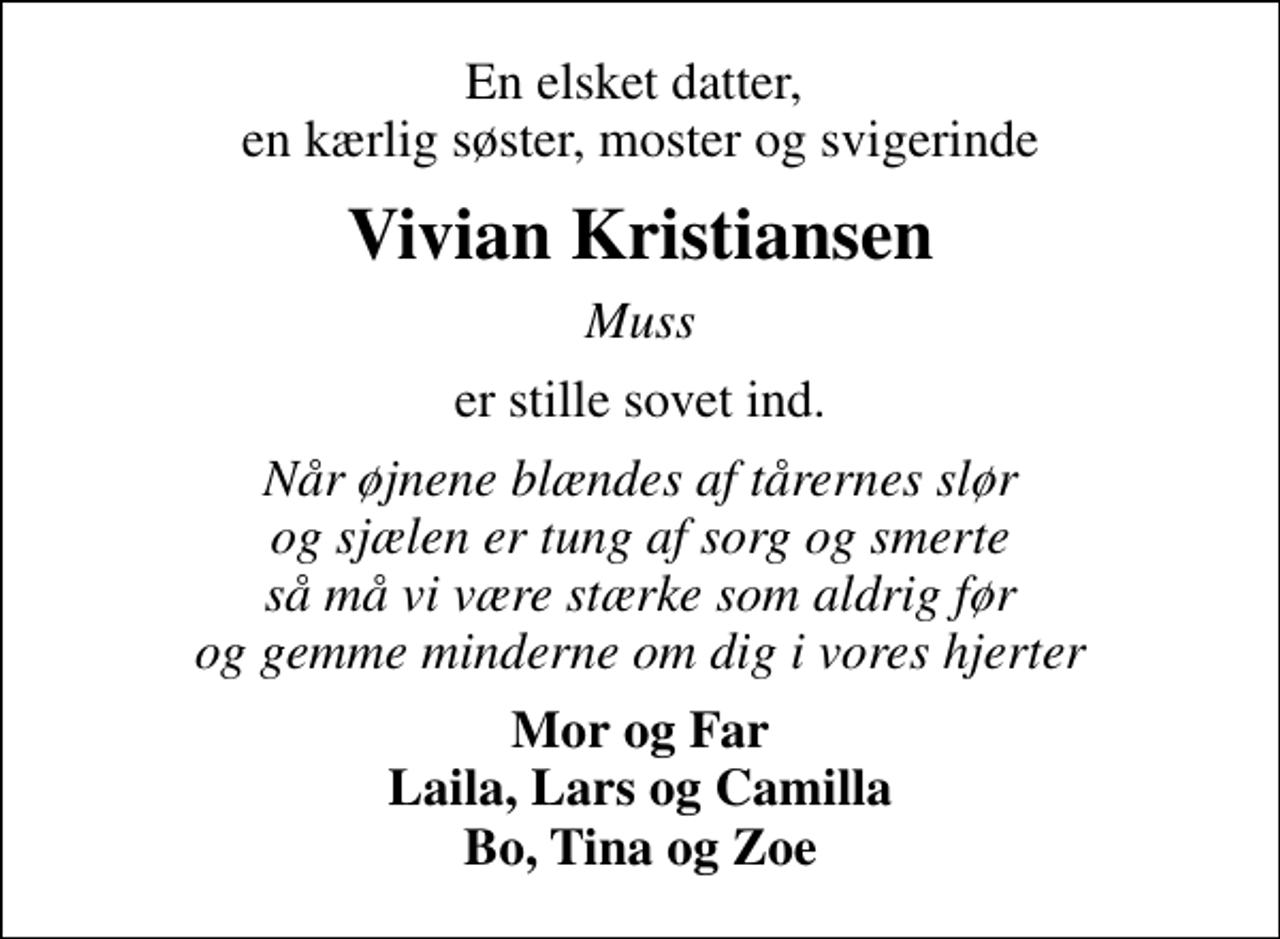 <p>En elsket datter, en kærlig søster, moster og svigerinde<br />Vivian Kristiansen<br />Muss<br />er stille sovet ind.<br />Når øjnene blændes af tårernes slør og sjælen er tung af sorg og smerte så må vi være stærke som aldrig før og gemme minderne om dig i vores hjerter<br />Mor og Far Laila, Lars og Camilla Bo, Tina og Zoe</p>