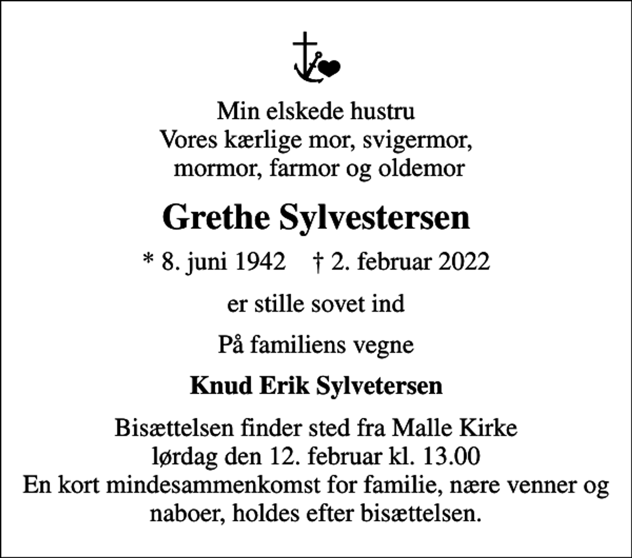 <p>Min elskede hustru Vores kærlige mor, svigermor, mormor, farmor og oldemor<br />Grethe Sylvestersen<br />* 8. juni 1942 ✝ 2. februar 2022<br />er stille sovet ind<br />På familiens vegne<br />Knud Erik Sylvetersen<br />Bisættelsen finder sted fra Malle Kirke lørdag den 12. februar kl. 13.00 En kort mindesammenkomst for familie, nære venner og naboer, holdes efter bisættelsen.</p>