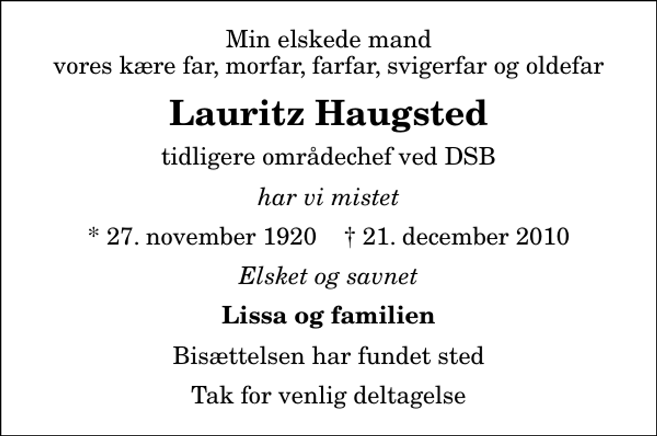 <p>Min elskede mand vores kære far, morfar, farfar, svigerfar og oldefar<br />Lauritz Haugsted<br />tidligere områdechef ved DSB<br />har vi mistet<br />* 27. november 1920 ✝ 21. december 2010<br />Elsket og savnet<br />Lissa og familien<br />Bisættelsen har fundet sted<br />Tak for venlig deltagelse</p>
