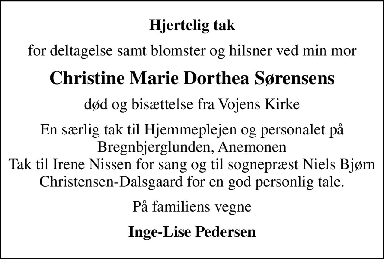 Hjertelig tak
for deltagelse samt blomster og hilsner ved min mor
Christine Marie Dorthea Sørensens
død og bisættelse fra Vojens Kirke
En særlig tak til Hjemmeplejen og personalet på Bregnbjerglunden, Anemonen Tak til Irene Nissen for sang og til sognepræst Niels Bjørn Christensen-Dalsgaard for en god personlig tale.
På familiens vegne
Inge-Lise Pedersen