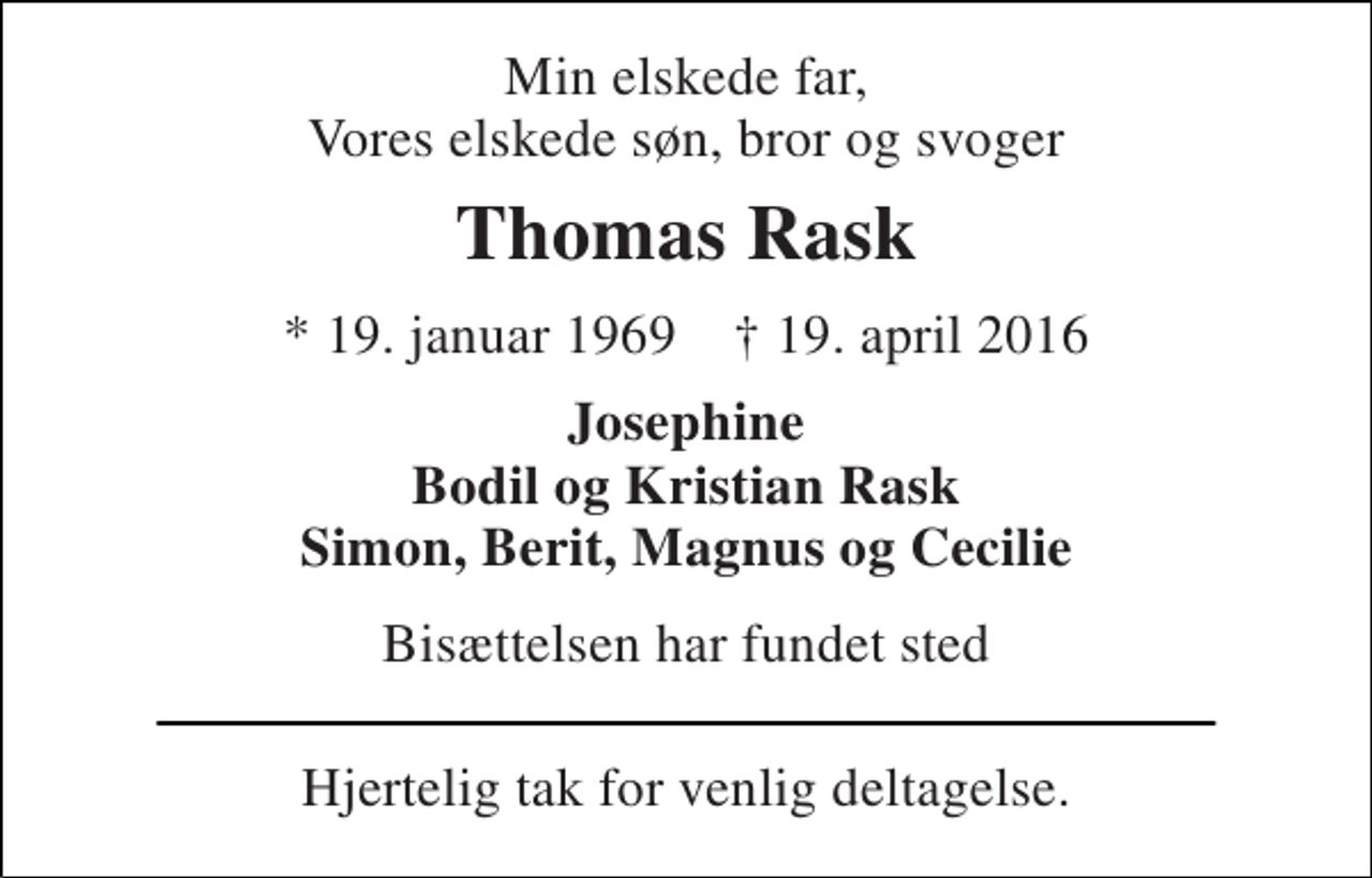 <p>Min elskede far, Vores elskede søn, bror og svoger<br />Thomas Rask<br />* 19. januar 1969 † 19. april 2016<br />Josephine Bodil og Kristian Rask Simon, Berit, Magnus og Cecilie<br />Bisættelsen har fundet sted<br />Hjertelig tak for venlig deltagelse.</p>