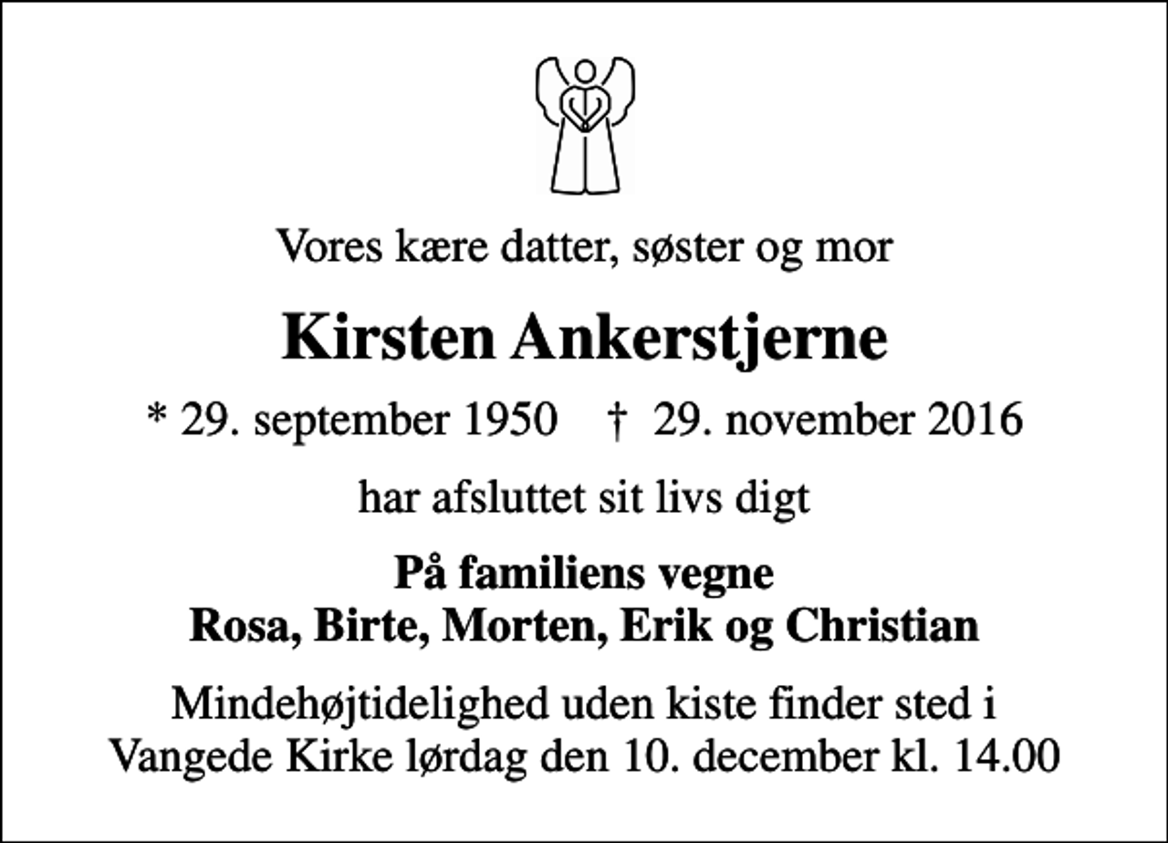 <p>Vores kære datter, søster og mor<br />Kirsten Ankerstjerne<br />* 29. september 1950 ✝ 29. november 2016<br />har afsluttet sit livs digt<br />På familiens vegne Rosa, Birte, Morten, Erik og Christian<br />Mindehøjtidelighed uden kiste finder sted i Vangede Kirke lørdag den 10. december kl. 14.00</p>