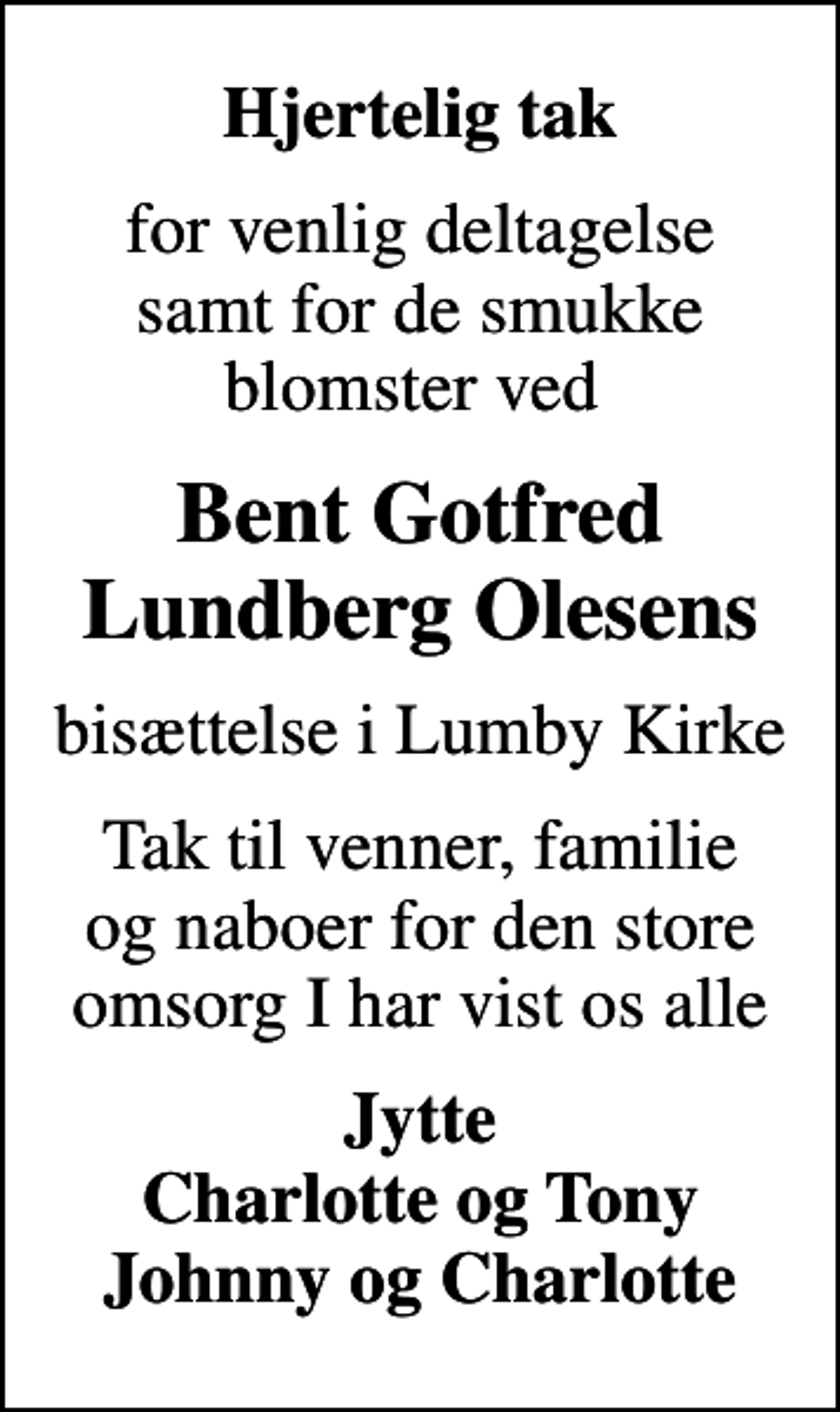 <p>Hjertelig tak<br />for venlig deltagelse samt for de smukke blomster ved<br />Bent Gotfred Lundberg Olesens<br />bisættelse i Lumby Kirke<br />Tak til venner, familie og naboer for den store omsorg I har vist os alle<br />Jytte Charlotte og Tony Johnny og Charlotte</p>
