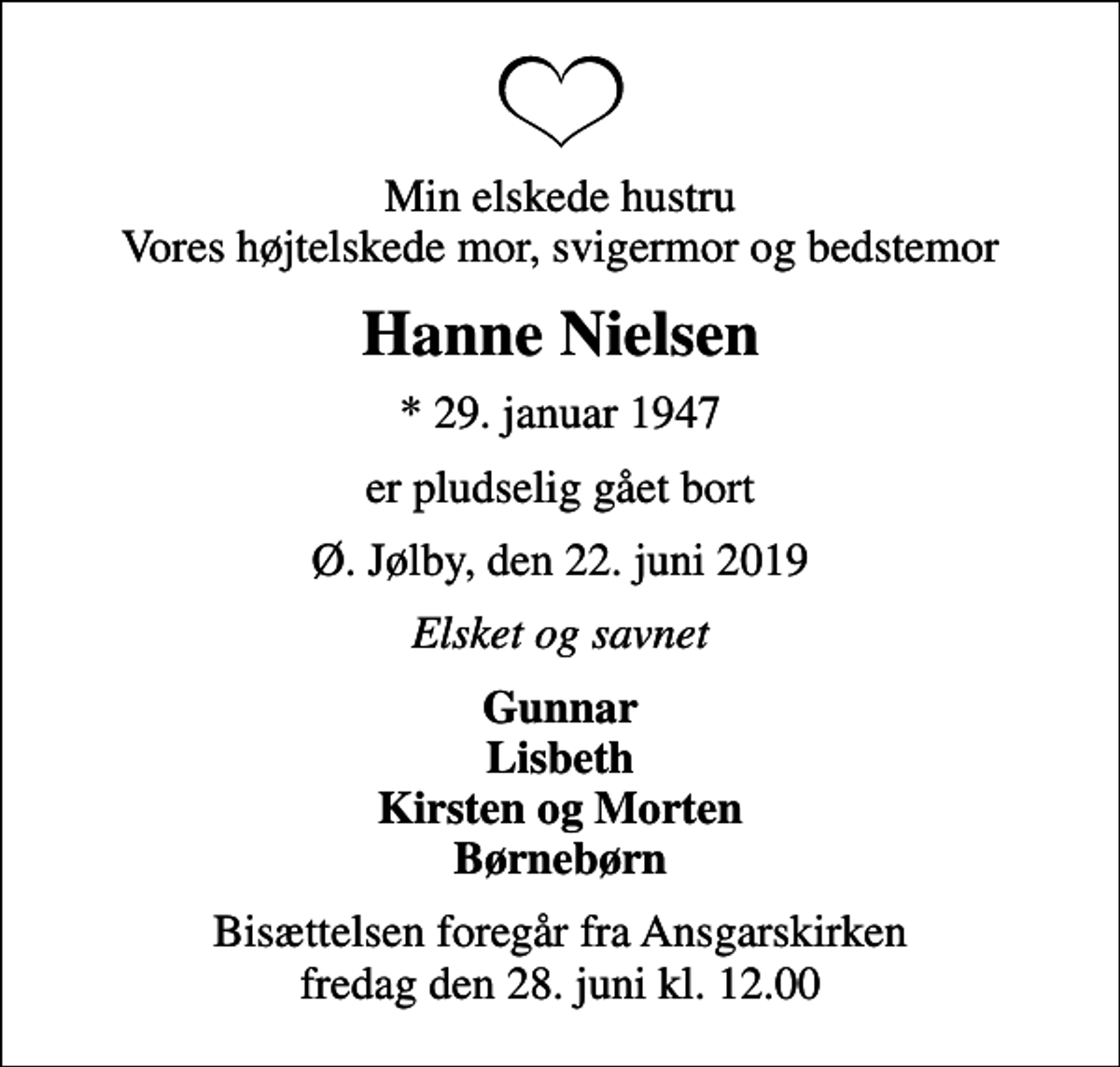 <p>Min elskede hustru Vores højtelskede mor, svigermor og bedstemor<br />Hanne Nielsen<br />* 29. januar 1947<br />er pludselig gået bort<br />Ø. Jølby, den 22. juni 2019<br />Elsket og savnet<br />Gunnar Lisbeth Kirsten og Morten Børnebørn<br />Bisættelsen foregår fra Ansgarskirken fredag den 28. juni kl. 12.00</p>