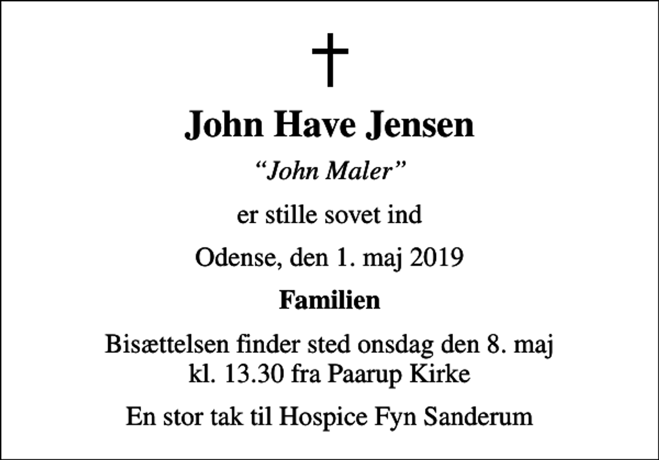 <p>John Have Jensen<br />John Maler<br />er stille sovet ind<br />Odense, den 1. maj 2019<br />Familien<br />Bisættelsen finder sted onsdag den 8. maj kl. 13.30 fra Paarup Kirke<br />En stor tak til Hospice Fyn Sanderum</p>