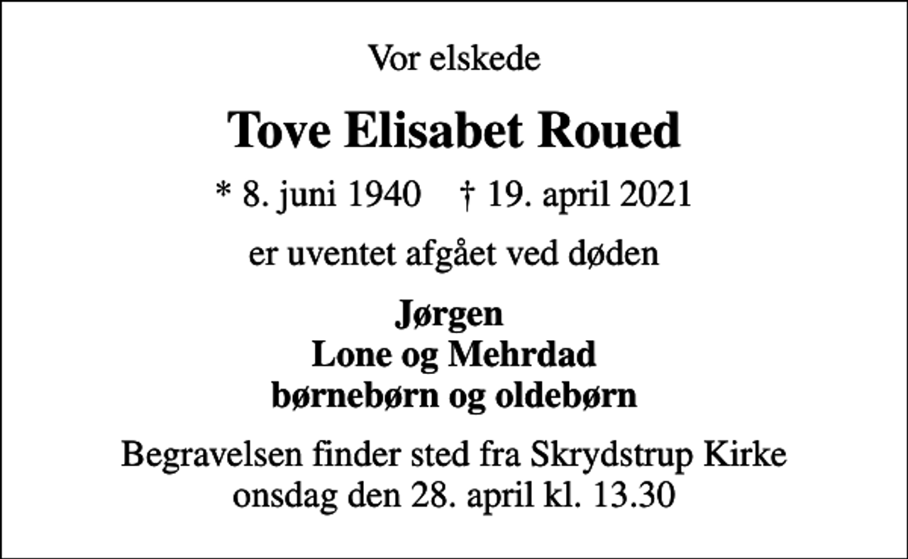 <p>Vor elskede<br />Tove Elisabet Roued<br />* 8. juni 1940 ✝ 19. april 2021<br />er uventet afgået ved døden<br />Jørgen Lone og Mehrdad børnebørn og oldebørn<br />Begravelsen finder sted fra Skrydstrup Kirke onsdag den 28. april kl. 13.30</p>