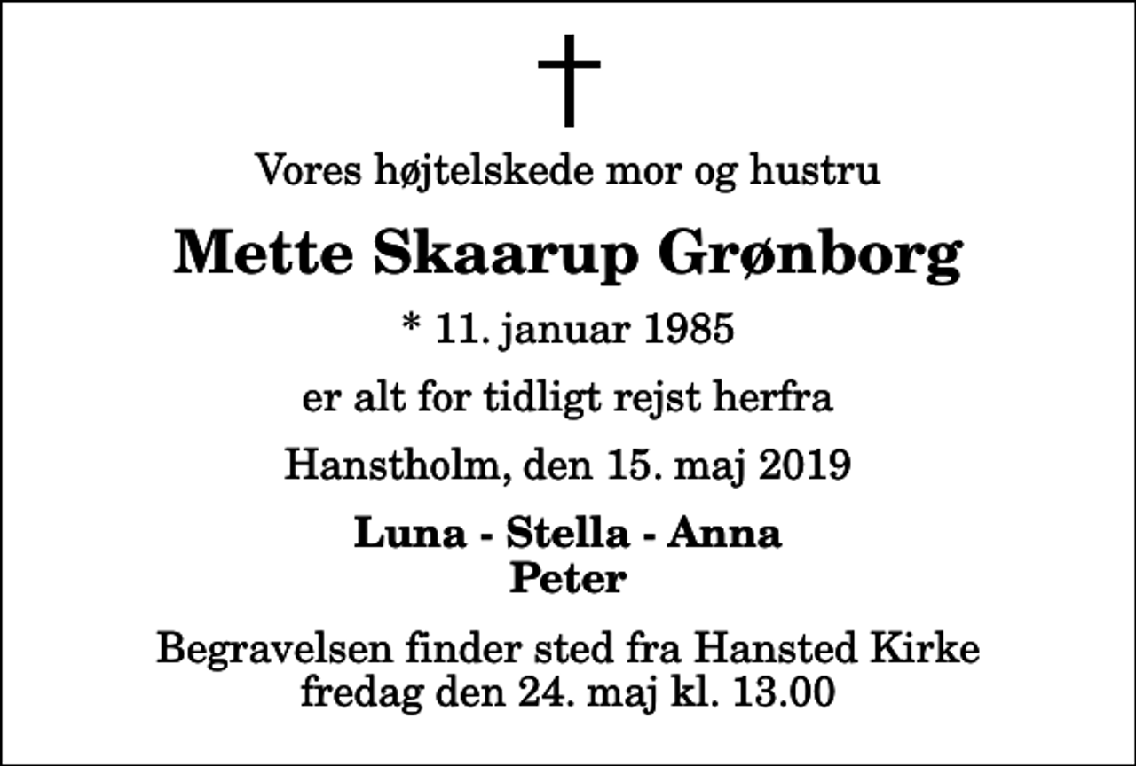 <p>Vores højtelskede mor og hustru<br />Mette Skaarup Grønborg<br />* 11. januar 1985<br />er alt for tidligt rejst herfra<br />Hanstholm, den 15. maj 2019<br />Luna - Stella - Anna Peter<br />Begravelsen finder sted fra Hansted Kirke fredag den 24. maj kl. 13.00</p>