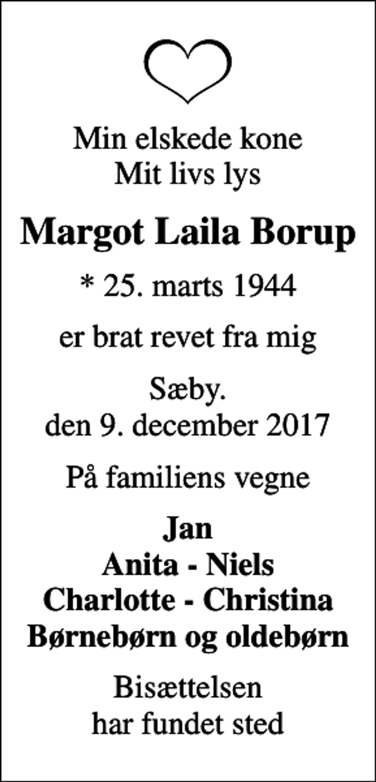 <p>Min elskede kone Mit livs lys<br />Margot Laila Borup<br />* 25. marts 1944<br />er brat revet fra mig<br />Sæby. den 9. december 2017<br />På familiens vegne<br />Jan Anita - Niels Charlotte - Christina Børnebørn og oldebørn<br />Bisættelsen har fundet sted</p>