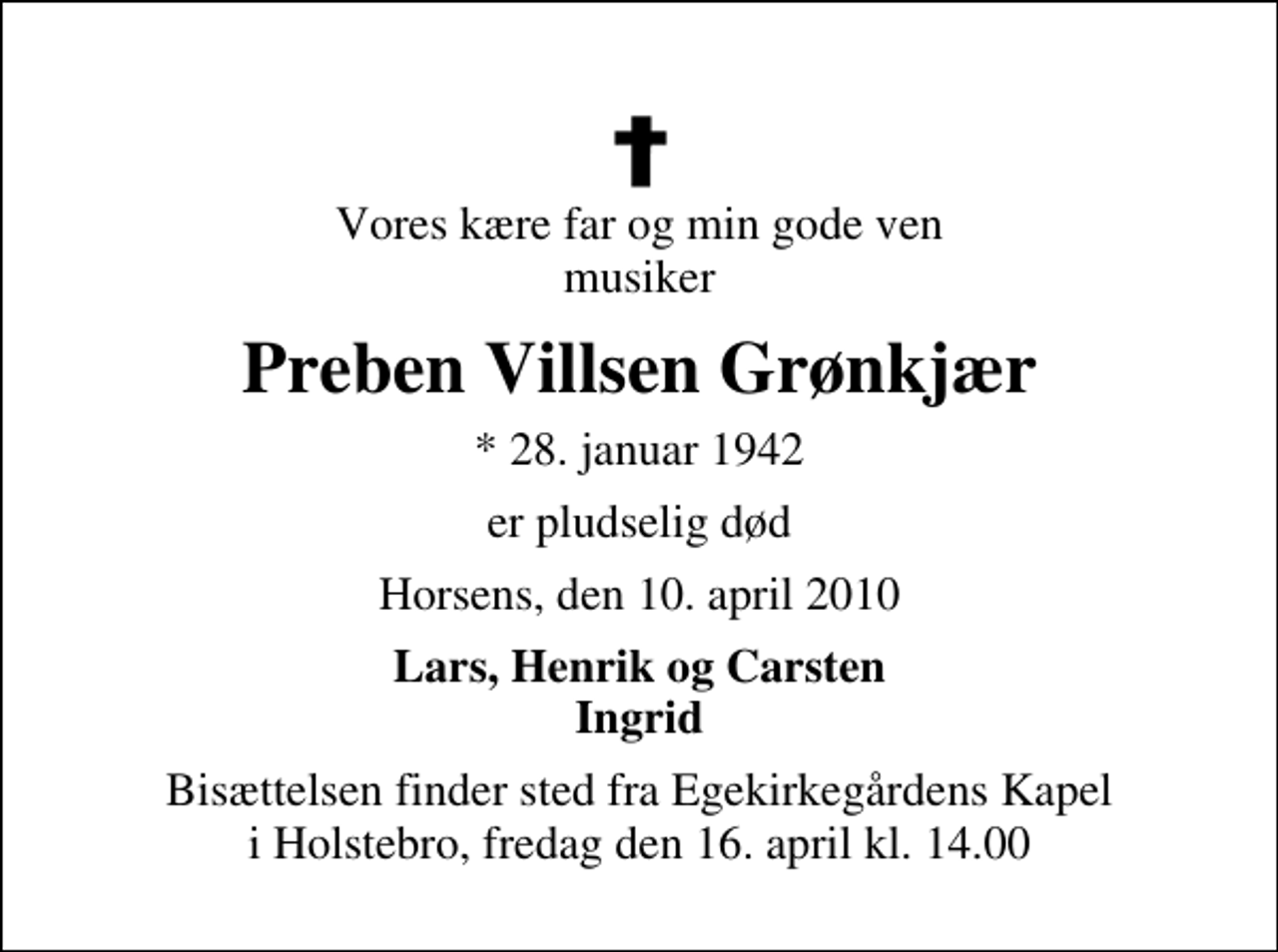 <p>Vores kære far og min gode ven musiker<br />Preben Villsen Grønkjær<br />* 28. januar 1942<br />er pludselig død<br />Horsens, den 10. april 2010<br />Lars, Henrik og Carsten Ingrid<br />Bisættelsen finder sted fra Egekirkegårdens Kapel i Holstebro, fredag den 16. april kl. 14.00</p>