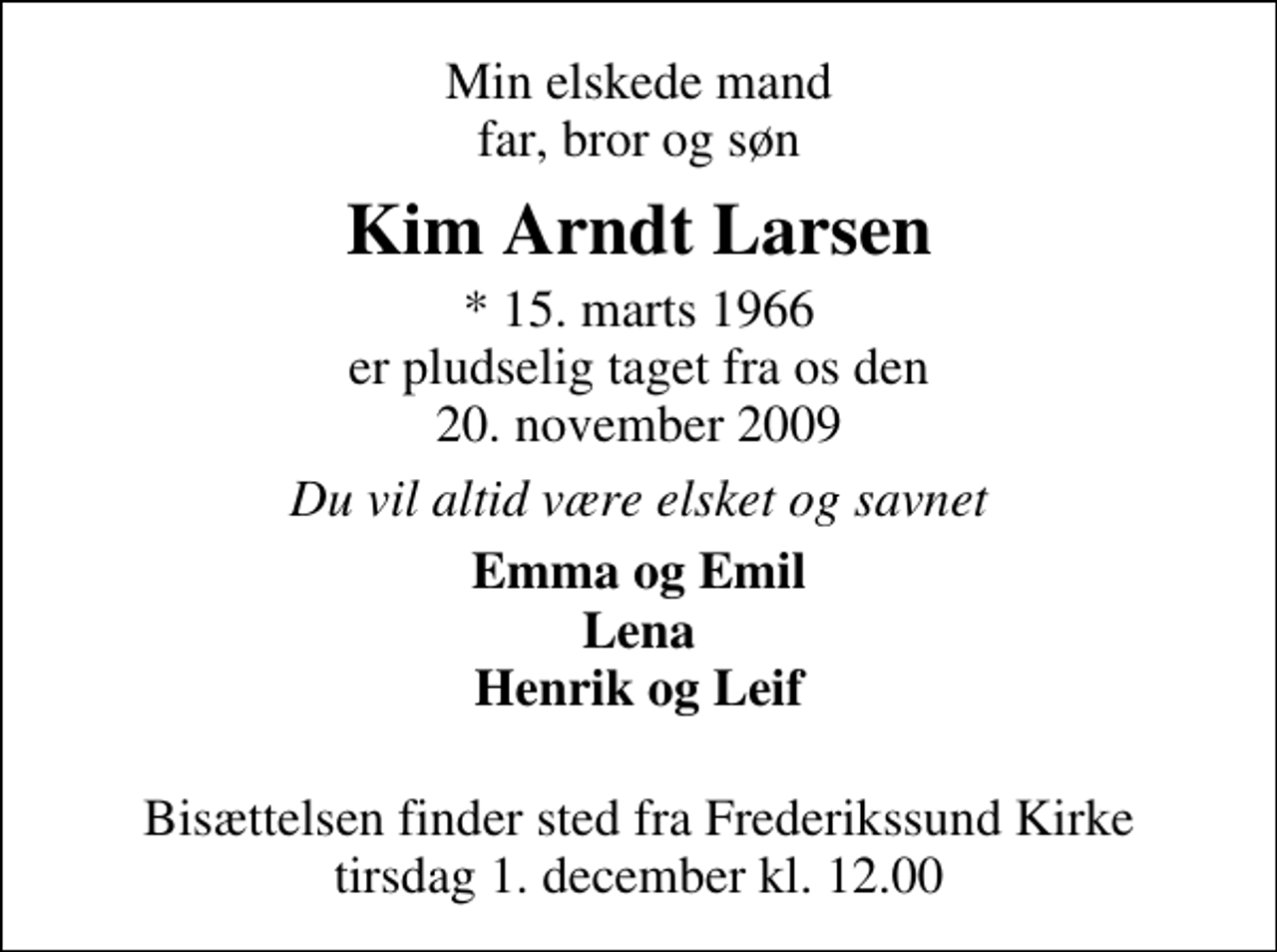 <p>Min elskede mand far, bror og søn<br />Kim Arndt Larsen<br />* 15. marts 1966 er pludselig taget fra os den 20. november 2009<br />Du vil altid være elsket og savnet<br />Emma og Emil Lena Henrik og Leif<br />Bisættelsen finder sted fra Frederikssund Kirke tirsdag 1. december kl. 12.00</p>