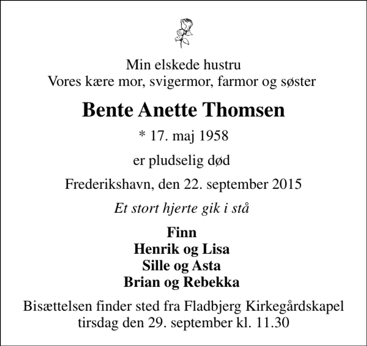<p>Min elskede hustru Vores kære mor, svigermor, farmor og søster<br />Bente Anette Thomsen<br />* 17. maj 1958<br />er pludselig død<br />Frederikshavn, den 22. september 2015<br />Et stort hjerte gik i stå<br />Finn Henrik og Lisa Sille og Asta Brian og Rebekka<br />Bisættelsen finder sted fra Fladbjerg Kirkegårdskapel tirsdag den 29. september kl. 11.30</p>