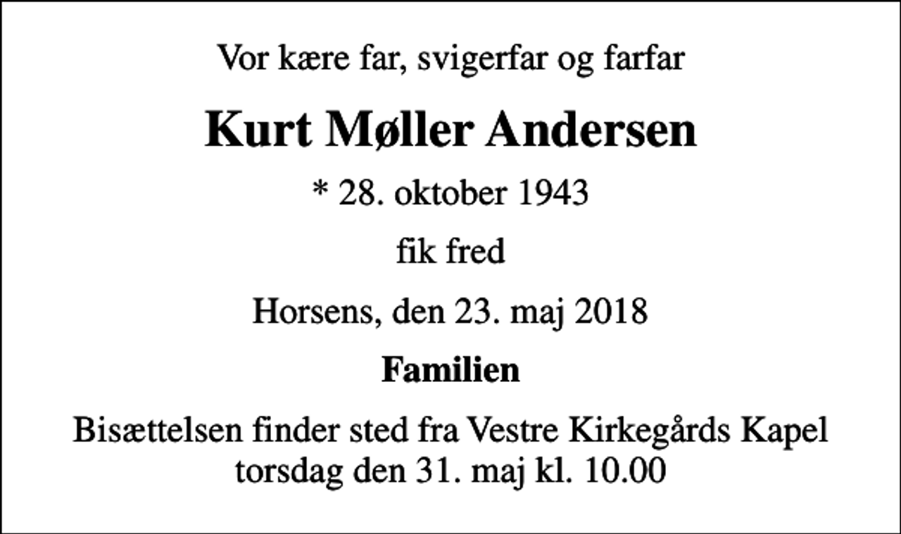 <p>Vor kære far, svigerfar og farfar<br />Kurt Møller Andersen<br />* 28. oktober 1943<br />fik fred<br />Horsens, den 23. maj 2018<br />Familien<br />Bisættelsen finder sted fra Vestre Kirkegårds Kapel torsdag den 31. maj kl. 10.00</p>