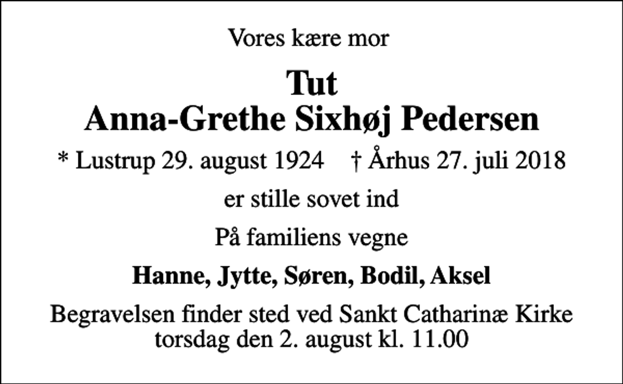 <p>Vores kære mor<br />Tut Anna-Grethe Sixhøj Pedersen<br />* Lustrup 29. august 1924 ✝ Århus 27. juli 2018<br />er stille sovet ind<br />På familiens vegne<br />Hanne, Jytte, Søren, Bodil, Aksel<br />Begravelsen finder sted ved Sankt Catharinæ Kirke torsdag den 2. august kl. 11.00</p>