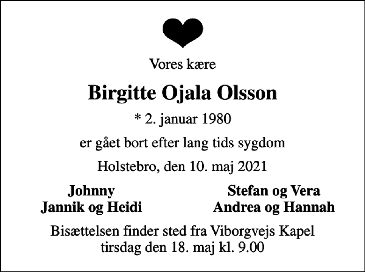 <p>Vores kære<br />Birgitte Ojala Olsson<br />* 2. januar 1980<br />er gået bort efter lang tids sygdom<br />Holstebro, den 10. maj 2021<br />Johnny<br />Stefan og Vera<br />Jannik og Heidi<br />Andrea og Hannah<br />Bisættelsen finder sted fra Viborgvejs Kapel tirsdag den 18. maj kl. 9.00</p>