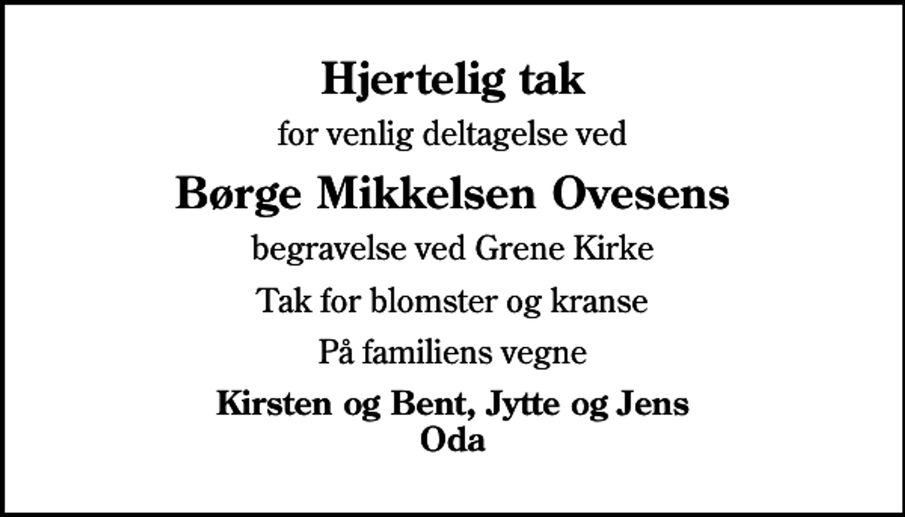 <p>Hjertelig tak<br />for venlig deltagelse ved<br />Børge Mikkelsen Ovesens<br />begravelse ved Grene Kirke<br />Tak for blomster og kranse<br />På familiens vegne<br />Kirsten og Bent, Jytte og Jens Oda</p>