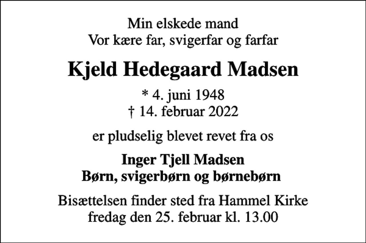 <p>Min elskede mand Vor kære far, svigerfar og farfar<br />Kjeld Hedegaard Madsen<br />* 4. juni 1948<br />✝ 14. februar 2022<br />er pludselig blevet revet fra os<br />Inger Tjell Madsen Børn, svigerbørn og børnebørn<br />Bisættelsen finder sted fra Hammel Kirke fredag den 25. februar kl. 13.00</p>