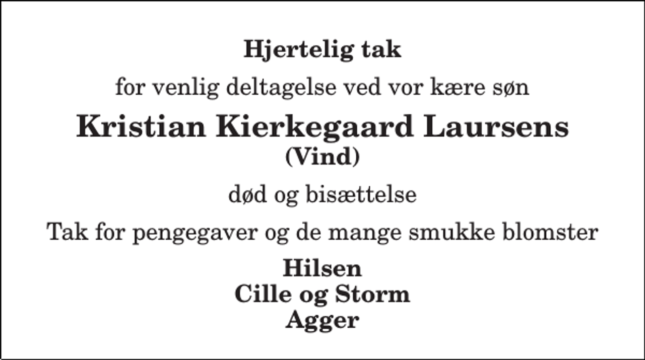 <p>Hjertelig tak<br />for venlig deltagelse ved vor kære søn<br />Kristian Kierkegaard Laursens<br />død og bisættelse<br />Tak for pengegaver og de mange smukke blomster<br />Hilsen Cille og Storm Agger</p>