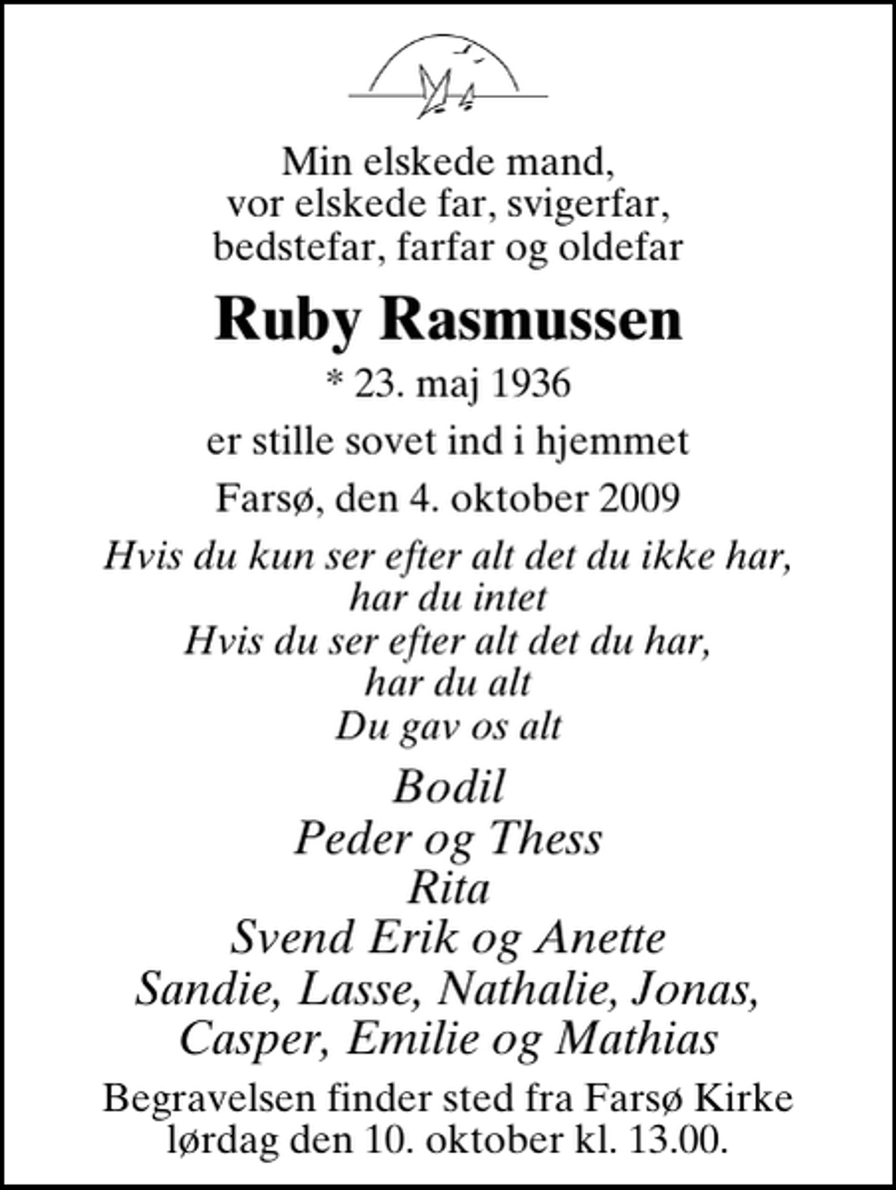 <p>Min elskede mand, vor elskede far, svigerfar, bedstefar, farfar og oldefar<br />Ruby Rasmussen<br />* 23. maj 1936<br />er stille sovet ind i hjemmet<br />Farsø, den 4. oktober 2009<br />Hvis du kun ser efter alt det du ikke har, har du intet Hvis du ser efter alt det du har, har du alt Du gav os alt<br />Bodil Peder og Thess Rita Svend Erik og Anette Sandie, Lasse, Nathalie, Jonas, Casper, Emilie og Mathias<br />Begravelsen finder sted fra Farsø Kirke lørdag den 10. oktober kl. 13.00</p>