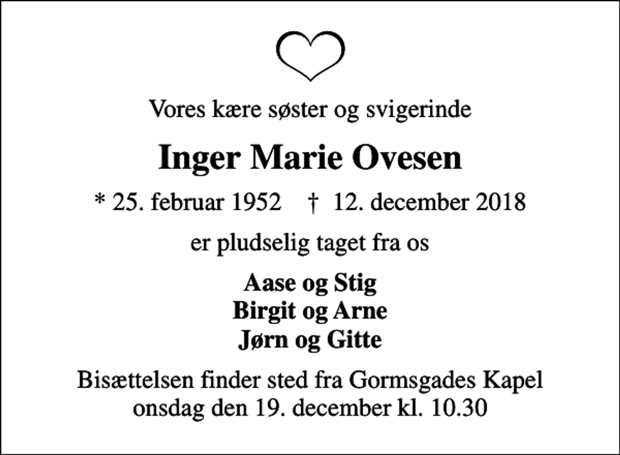 <p>Vores kære søster og svigerinde<br />Inger Marie Ovesen<br />* 25. februar 1952 ✝ 12. december 2018<br />er pludselig taget fra os<br />Aase og Stig Birgit og Arne Jørn og Gitte<br />Bisættelsen finder sted fra Gormsgades Kapel onsdag den 19. december kl. 10.30</p>