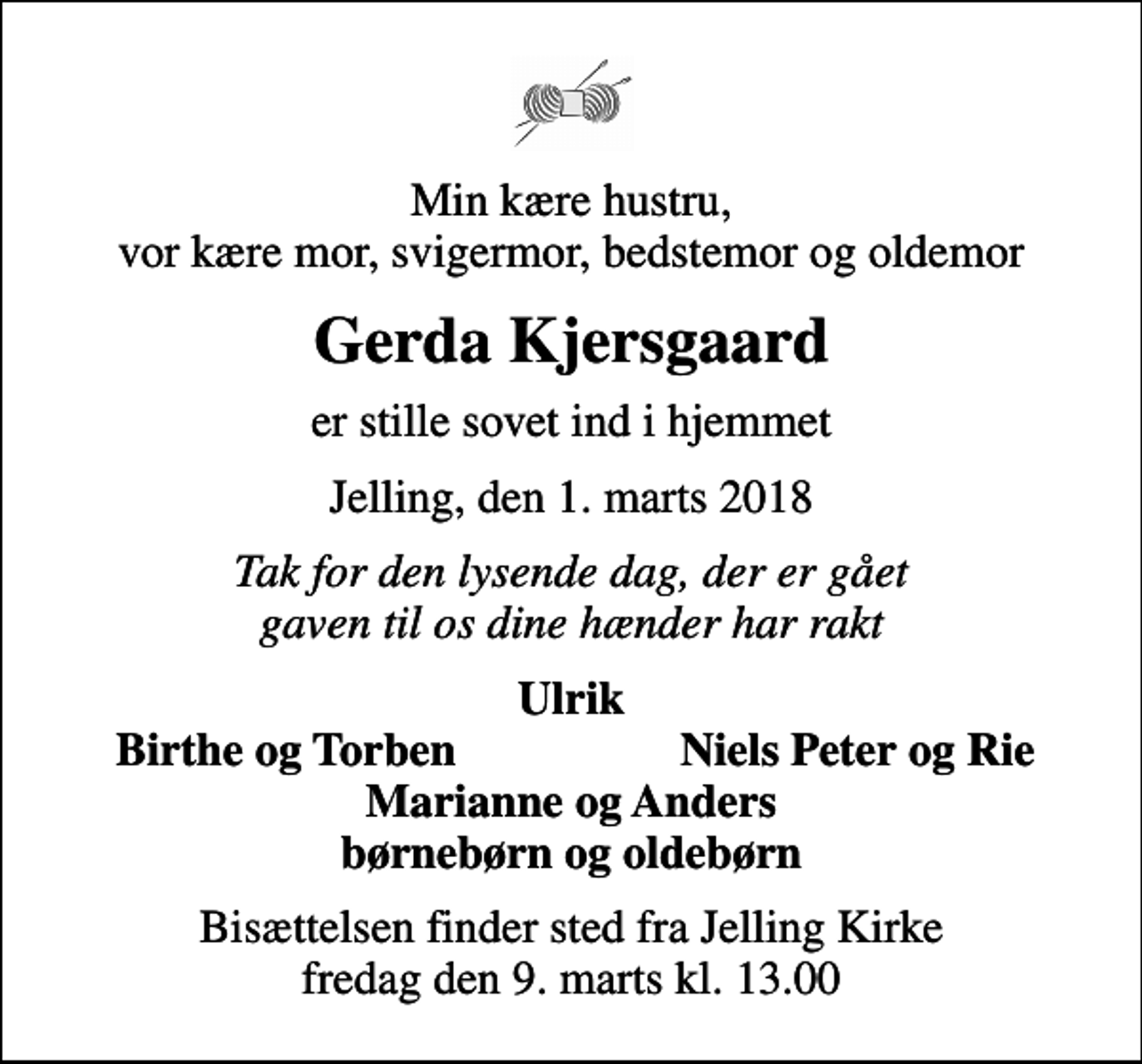 <p>Min kære hustru, vor kære mor, svigermor, bedstemor og oldemor<br />Gerda Kjersgaard<br />er stille sovet ind i hjemmet<br />Jelling, den 1. marts 2018<br />Tak for den lysende dag, der er gået gaven til os dine hænder har rakt<br />Ulrik<br />Birthe og Torben<br />Niels Peter og Rie<br />Bisættelsen finder sted fra Jelling Kirke fredag den 9. marts kl. 13.00</p>