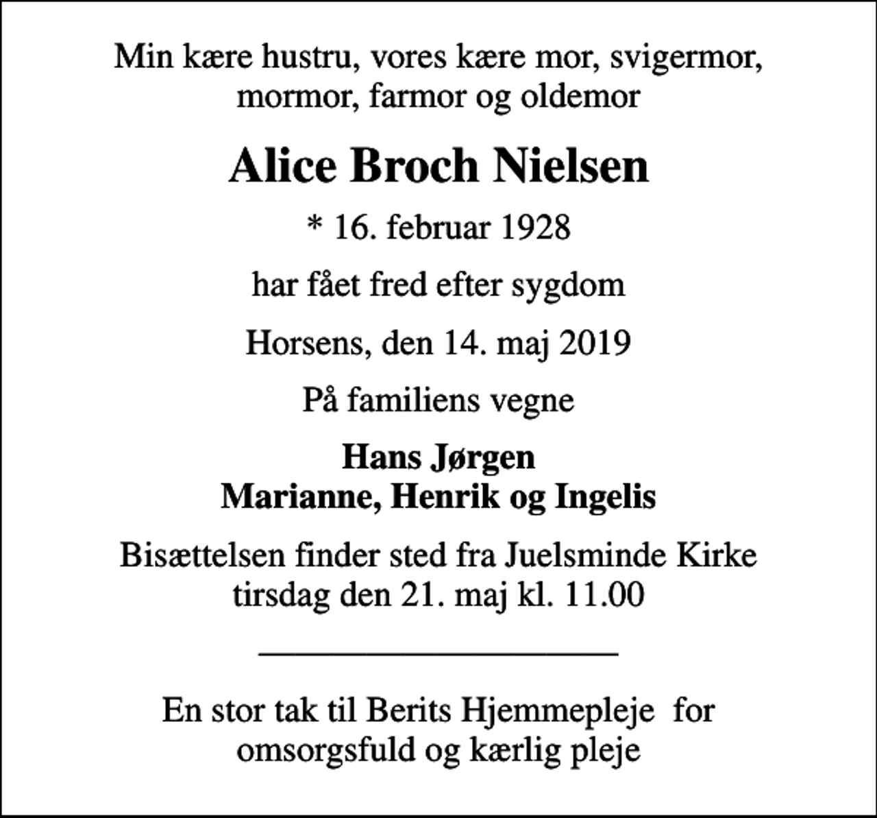 <p>Min kære hustru, vores kære mor, svigermor, mormor, farmor og oldemor<br />Alice Broch Nielsen<br />* 16. februar 1928<br />har fået fred efter sygdom<br />Horsens, den 14. maj 2019<br />På familiens vegne<br />Hans Jørgen Marianne, Henrik og Ingelis<br />Bisættelsen finder sted fra Juelsminde Kirke tirsdag den 21. maj kl. 11.00<br />En stor tak til Berits Hjemmepleje for omsorgsfuld og kærlig pleje</p>