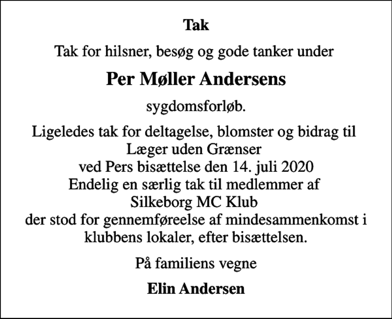 <p>Tak<br />Tak for hilsner, besøg og gode tanker under<br />Per Møller Andersens<br />sygdomsforløb.<br />Ligeledes tak for deltagelse, blomster og bidrag til Læger uden Grænser ved Pers bisættelse den 14. juli 2020 Endelig en særlig tak til medlemmer af Silkeborg MC Klub der stod for gennemføreelse af mindesammenkomst i klubbens lokaler, efter bisættelsen.<br />På familiens vegne<br />Elin Andersen</p>