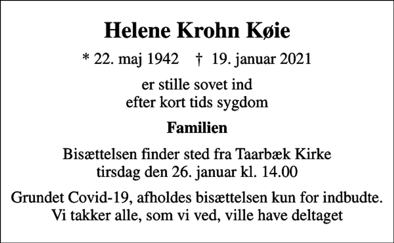 <p>Helene Krohn Køie<br />* 22. maj 1942 ✝ 19. januar 2021<br />er stille sovet ind efter kort tids sygdom<br />Familien<br />Bisættelsen finder sted fra Taarbæk Kirke tirsdag den 26. januar kl. 14.00<br />Grundet Covid-19, afholdes bisættelsen kun for indbudte. Vi takker alle, som vi ved, ville have deltaget</p>