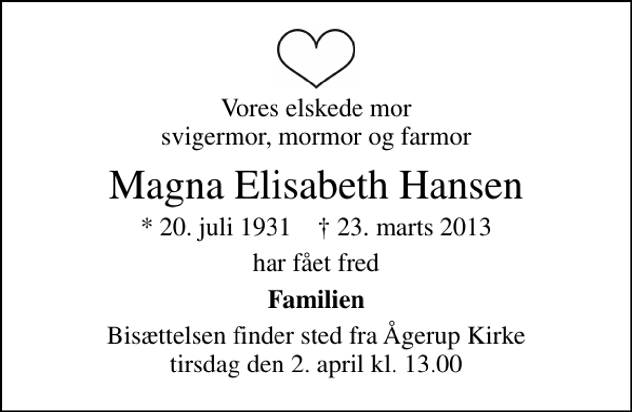 <p>Vores elskede mor svigermor, mormor og farmor<br />Magna Elisabeth Hansen<br />* 20. juli 1931 ✝ 23. marts 2013<br />har fået fred<br />Familien<br />Bisættelsen finder sted fra Ågerup Kirke tirsdag den 2. april kl. 13.00</p>